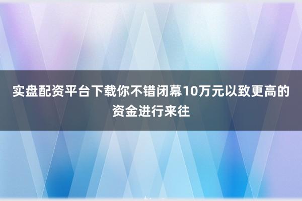 实盘配资平台下载你不错闭幕10万元以致更高的资金进行来往
