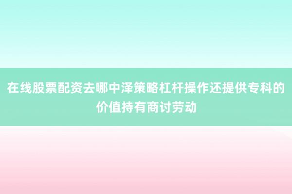 在线股票配资去哪中泽策略杠杆操作还提供专科的价值持有商讨劳动
