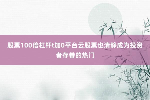 股票100倍杠杆t加0平台云股票也清静成为投资者存眷的热门