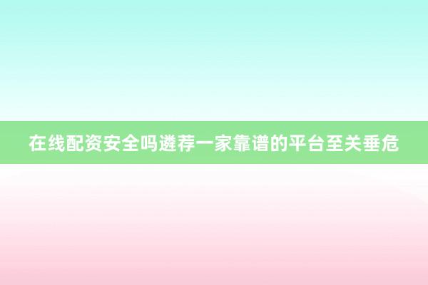 在线配资安全吗遴荐一家靠谱的平台至关垂危