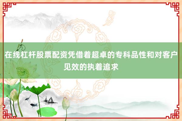 在线杠杆股票配资凭借着超卓的专科品性和对客户见效的执着追求