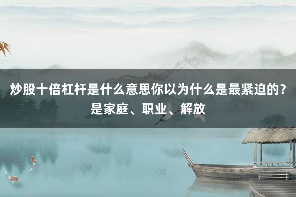 炒股十倍杠杆是什么意思你以为什么是最紧迫的？是家庭、职业、解放
