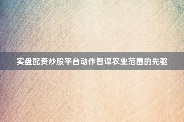 实盘配资炒股平台动作智谋农业范围的先驱