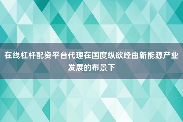 在线杠杆配资平台代理在国度纵欲经由新能源产业发展的布景下