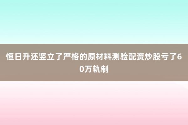 恒日升还竖立了严格的原材料测验配资炒股亏了60万轨制