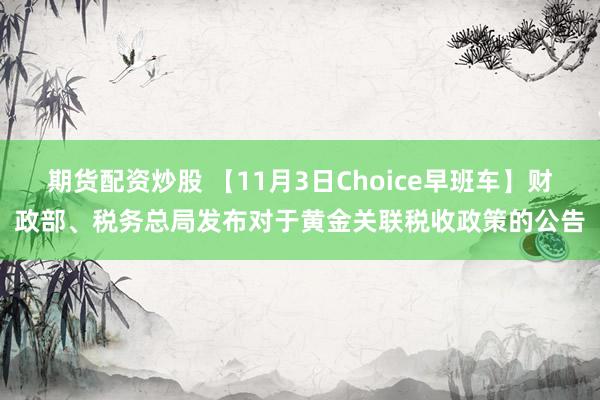 期货配资炒股 【11月3日Choice早班车】财政部、税务总局发布对于黄金关联税收政策的公告