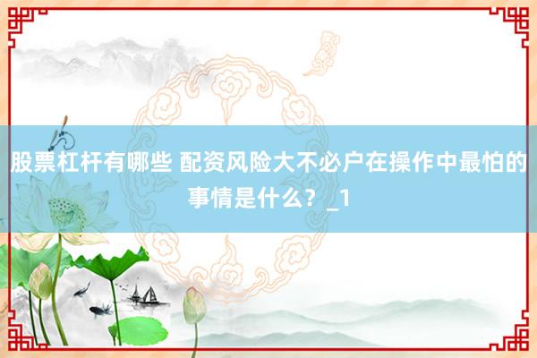 股票杠杆有哪些 配资风险大不必户在操作中最怕的事情是什么？_1