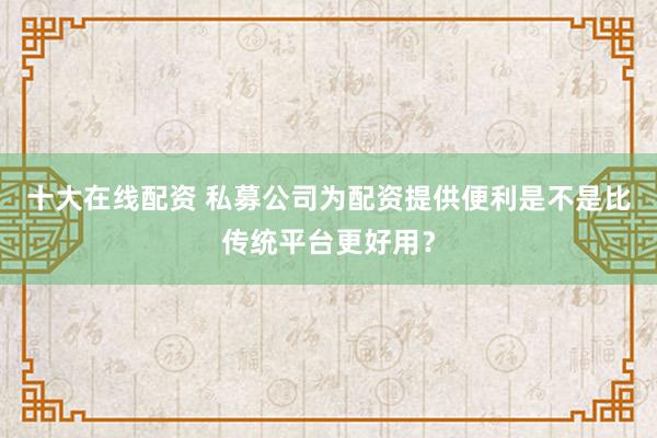 十大在线配资 私募公司为配资提供便利是不是比传统平台更好用？