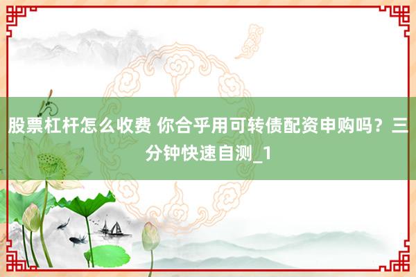 股票杠杆怎么收费 你合乎用可转债配资申购吗？三分钟快速自测_1