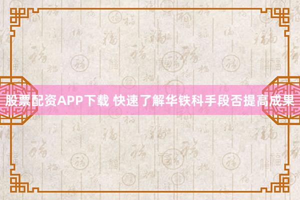 股票配资APP下载 快速了解华铁科手段否提高成果