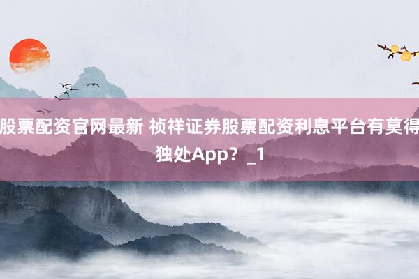 股票配资官网最新 祯祥证券股票配资利息平台有莫得独处App？_1