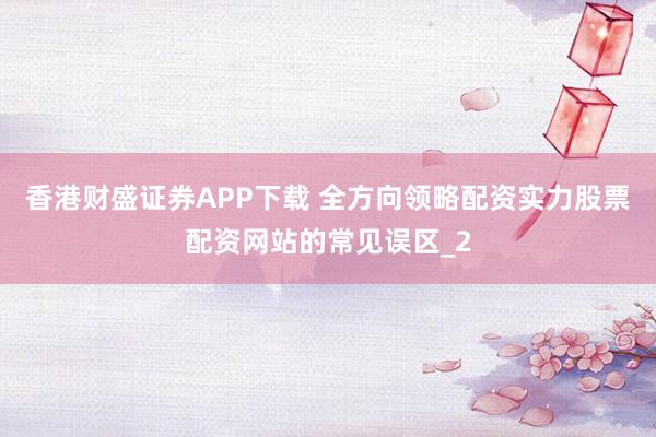香港财盛证券APP下载 全方向领略配资实力股票配资网站的常见误区_2