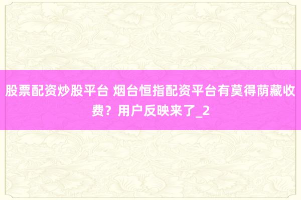 股票配资炒股平台 烟台恒指配资平台有莫得荫藏收费？用户反映来了_2