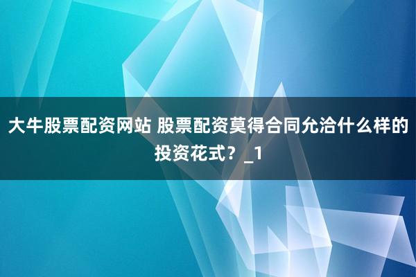 大牛股票配资网站 股票配资莫得合同允洽什么样的投资花式？_1