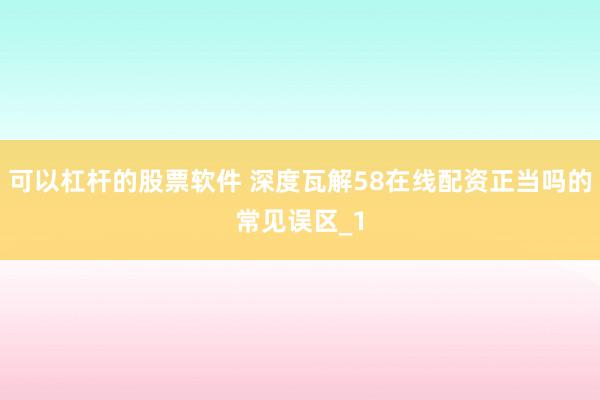 可以杠杆的股票软件 深度瓦解58在线配资正当吗的常见误区_1