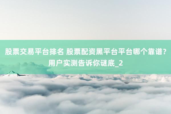 股票交易平台排名 股票配资黑平台平台哪个靠谱？用户实测告诉你谜底_2