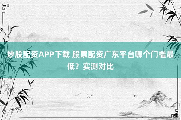 炒股配资APP下载 股票配资广东平台哪个门槛最低？实测对比