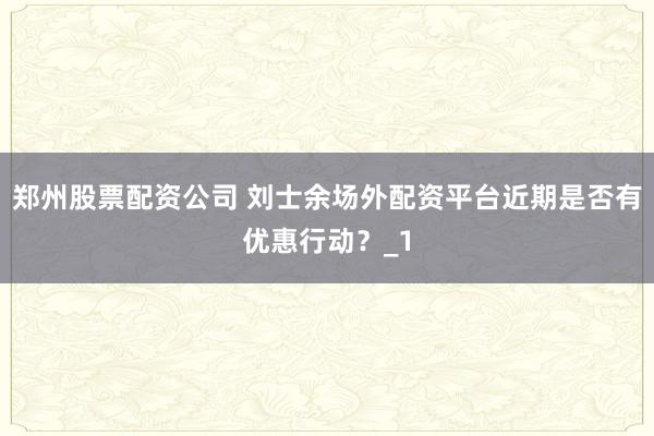郑州股票配资公司 刘士余场外配资平台近期是否有优惠行动？_1